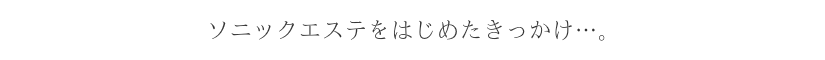 ソニックエステをはじめたきっかけ…。